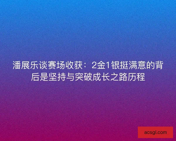 潘展乐谈赛场收获：2金1银挺满意的背后是坚持与突破成长之路历程
