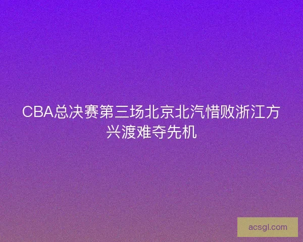 CBA总决赛第三场北京北汽惜败浙江方兴渡难夺先机 CBA总决赛第三场北京北汽惜败浙江方兴渡难夺先机