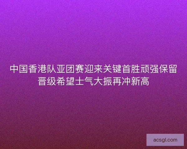 中国香港队亚团赛迎来关键首胜顽强保留晋级希望士气大振再冲新高