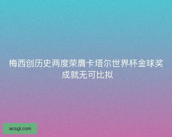 梅西创历史两度荣膺卡塔尔世界杯金球奖 成就无可比拟