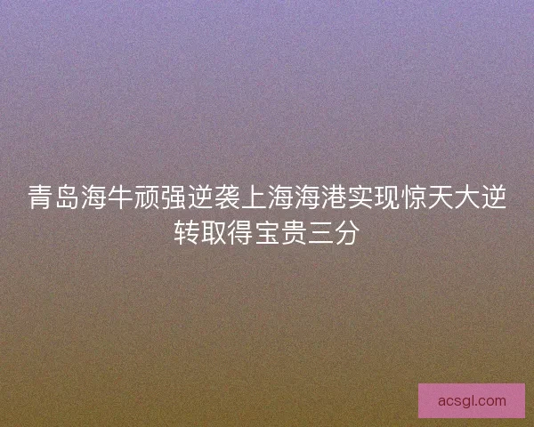 青岛海牛顽强逆袭上海海港实现惊天大逆转取得宝贵三分