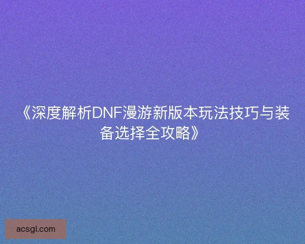 《深度解析DNF漫游新版本玩法技巧与装备选择全攻略》