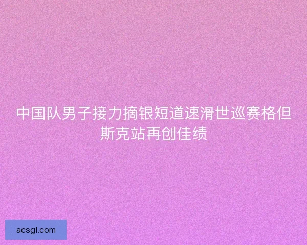 中国队男子接力摘银短道速滑世巡赛格但斯克站再创佳绩