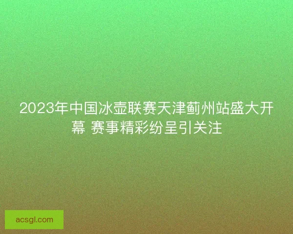 2023年中国冰壶联赛天津蓟州站盛大开幕 赛事精彩纷呈引关注