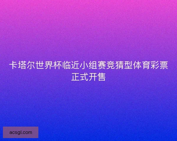 卡塔尔世界杯临近小组赛竞猜型体育彩票正式开售 卡塔尔世界杯临近小组赛竞猜型体育彩票正式开售